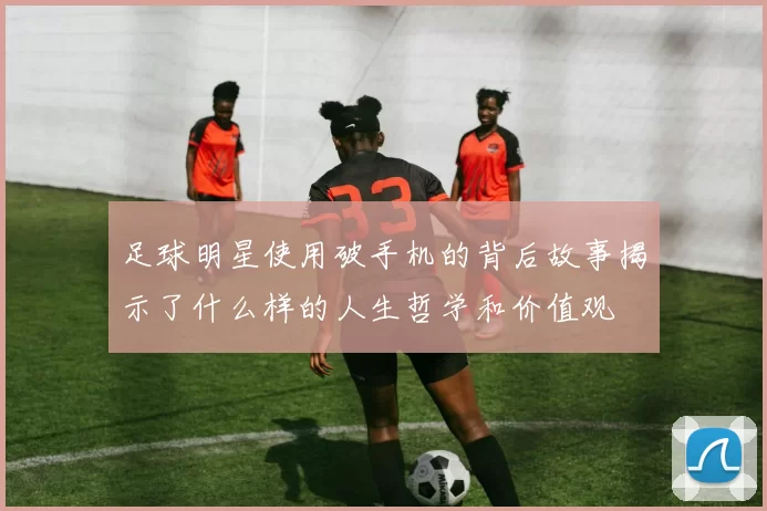 足球明星使用破手机的背后故事揭示了什么样的人生哲学和价值观