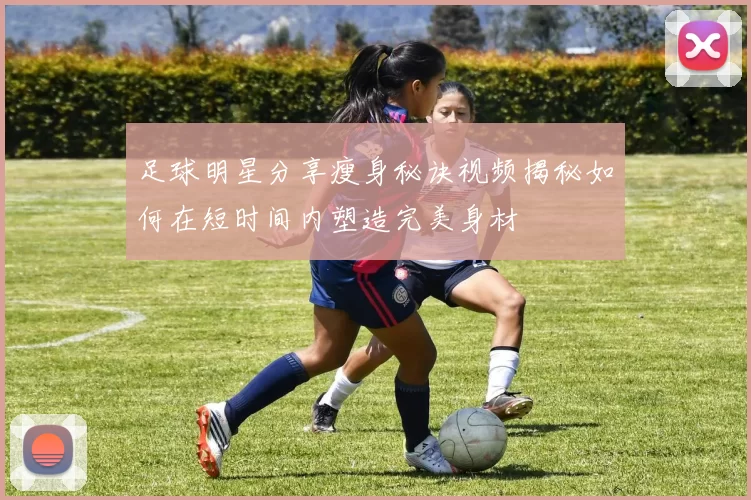 足球明星分享瘦身秘诀视频揭秘如何在短时间内塑造完美身材