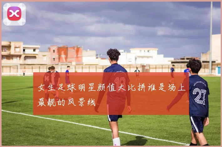 女生足球明星颜值大比拼谁是场上最靓的风景线