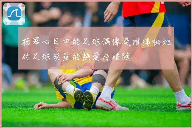 杨幂心目中的足球偶像是谁揭秘她对足球明星的热爱与追随