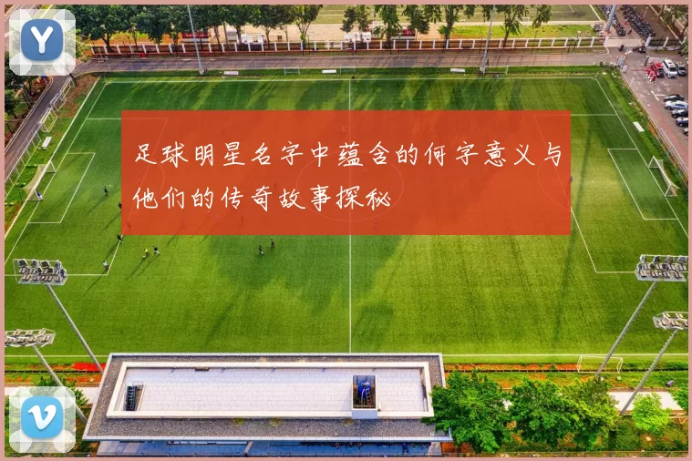 足球明星名字中蕴含的何字意义与他们的传奇故事探秘