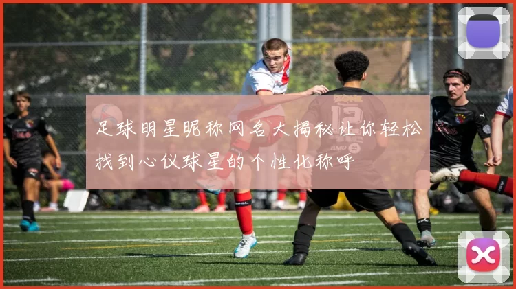 足球明星昵称网名大揭秘让你轻松找到心仪球星的个性化称呼