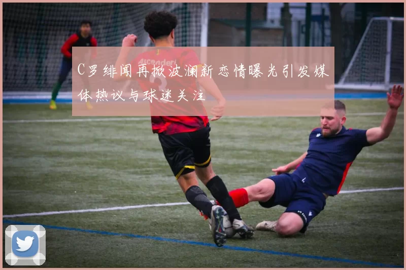 C罗绯闻再掀波澜新恋情曝光引发媒体热议与球迷关注