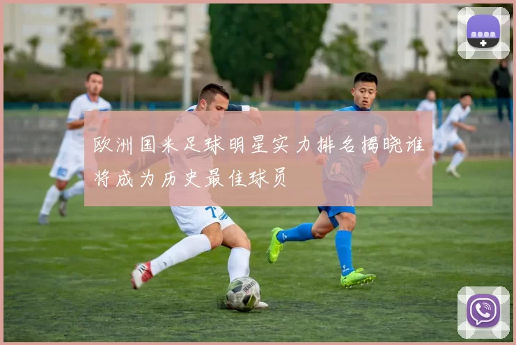欧洲国米足球明星实力排名揭晓谁将成为历史最佳球员
