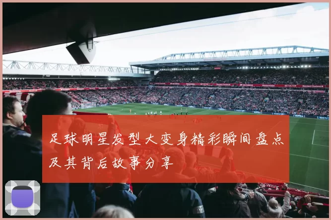 足球明星发型大变身精彩瞬间盘点及其背后故事分享