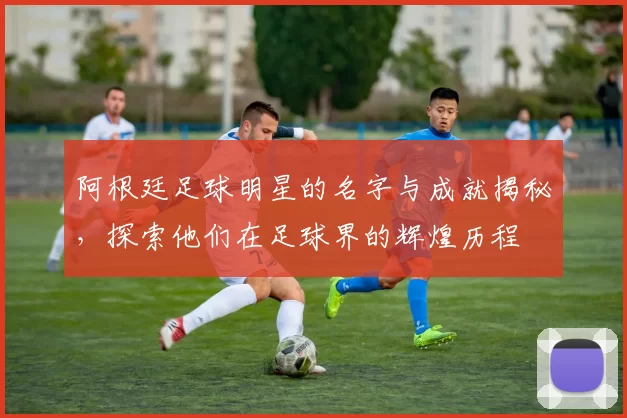 阿根廷足球明星的名字与成就揭秘，探索他们在足球界的辉煌历程