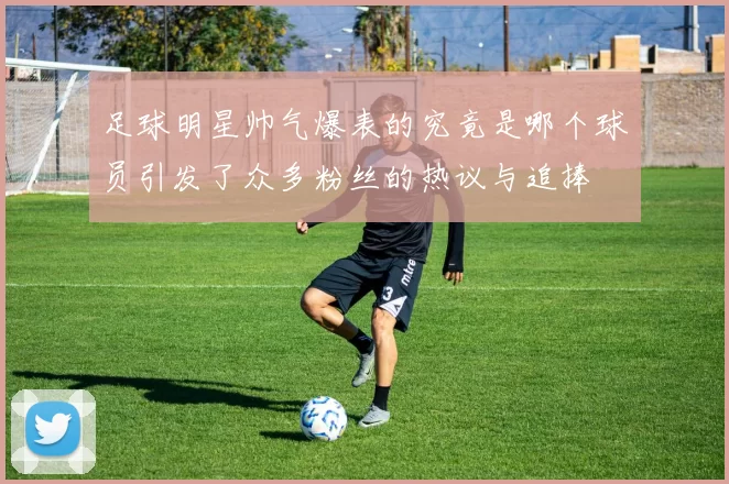 足球明星帅气爆表的究竟是哪个球员引发了众多粉丝的热议与追捧