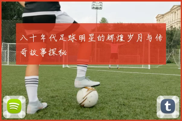 八十年代足球明星的辉煌岁月与传奇故事探秘