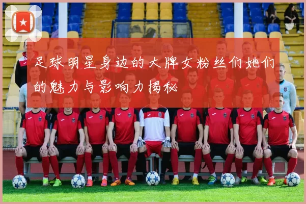 足球明星身边的大牌女粉丝们她们的魅力与影响力揭秘