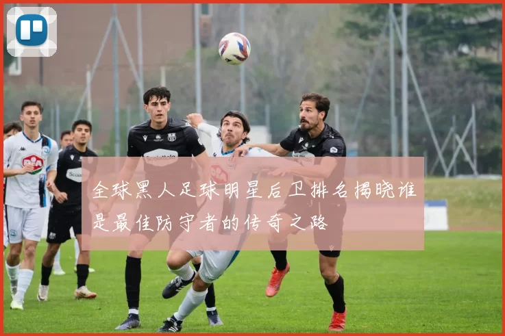 全球黑人足球明星后卫排名揭晓谁是最佳防守者的传奇之路