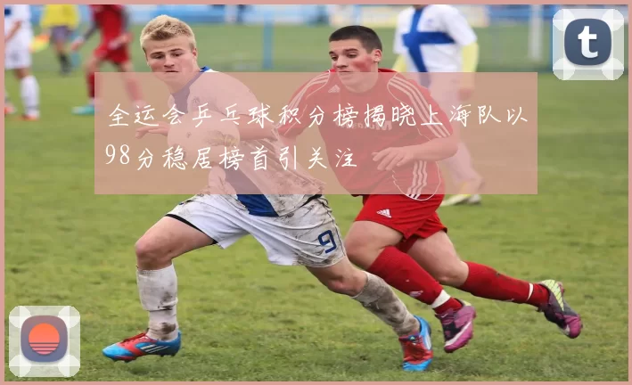 全运会乒乓球积分榜揭晓上海队以98分稳居榜首引关注