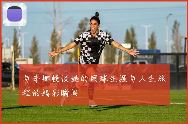 与李娜畅谈她的网球生涯与人生旅程的精彩瞬间