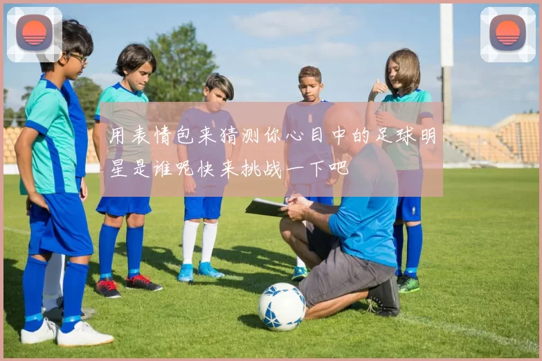 用表情包来猜测你心目中的足球明星是谁呢快来挑战一下吧