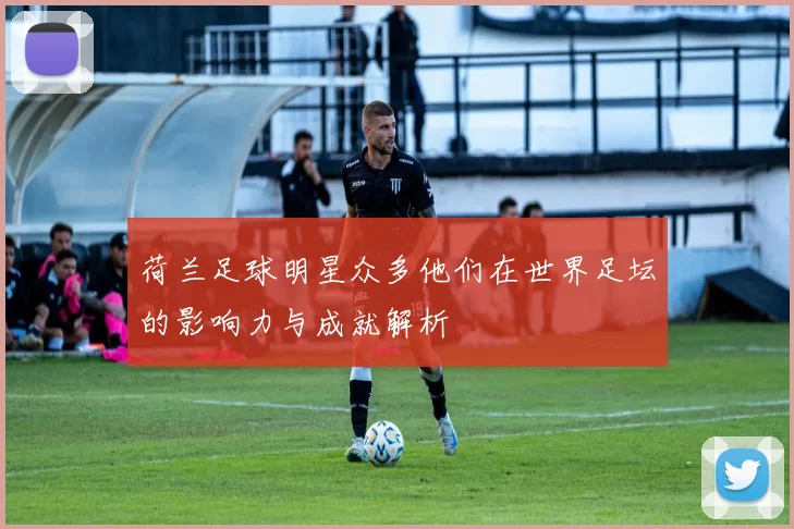 荷兰足球明星众多他们在世界足坛的影响力与成就解析