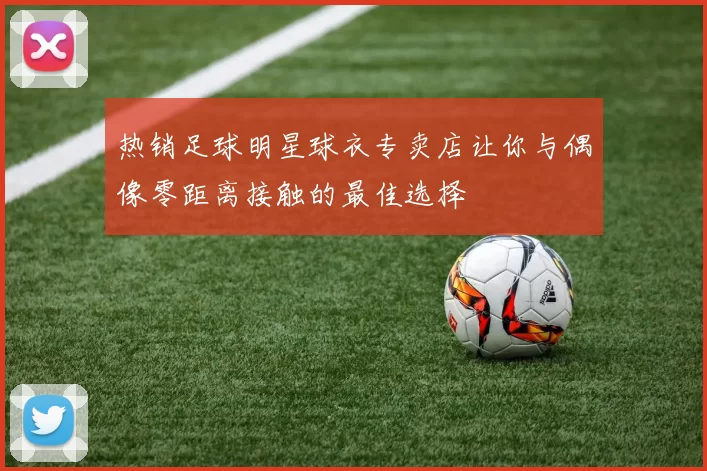 热销足球明星球衣专卖店让你与偶像零距离接触的最佳选择