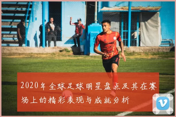 2020年全球足球明星盘点及其在赛场上的精彩表现与成就分析