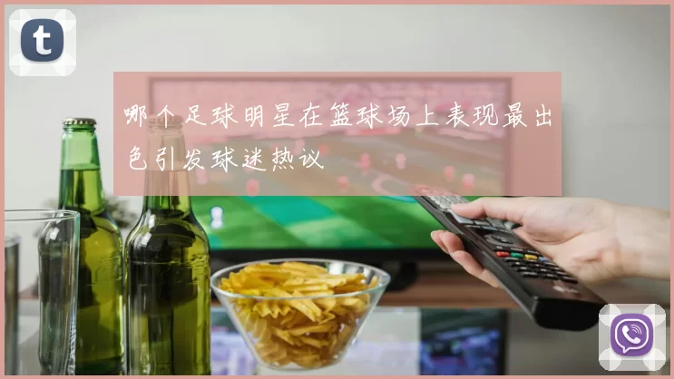 哪个足球明星在篮球场上表现最出色引发球迷热议