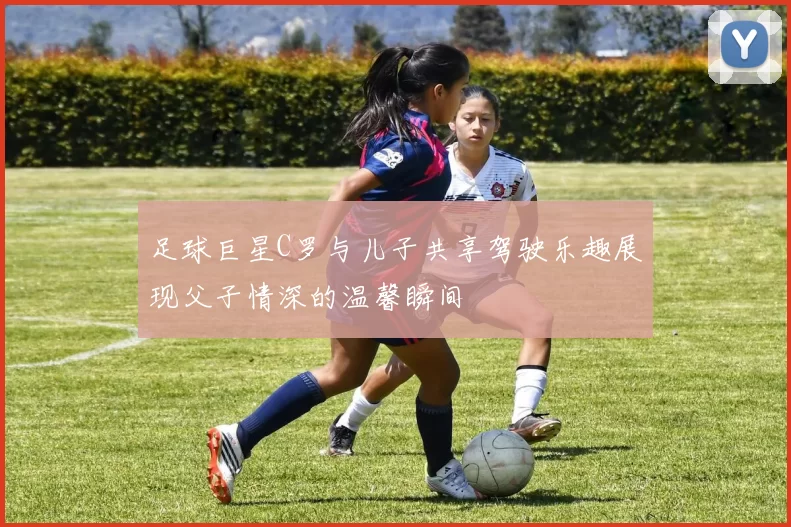 足球巨星C罗与儿子共享驾驶乐趣展现父子情深的温馨瞬间