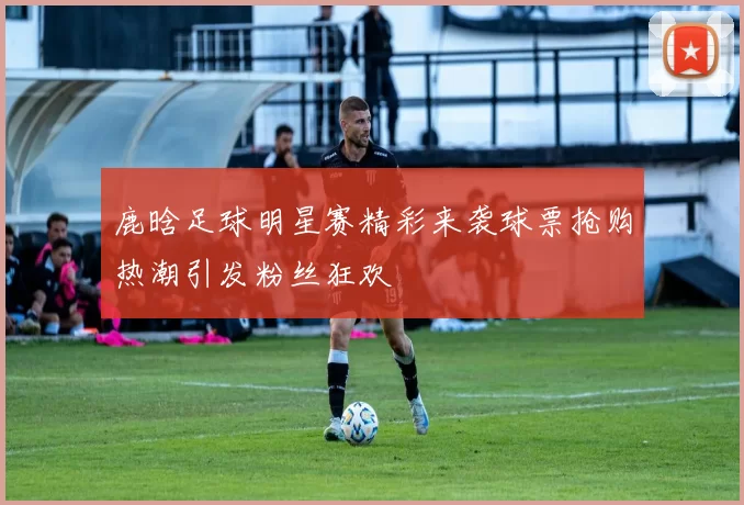 鹿晗足球明星赛精彩来袭球票抢购热潮引发粉丝狂欢