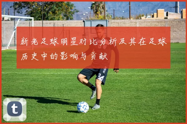 新老足球明星对比分析及其在足球历史中的影响与贡献