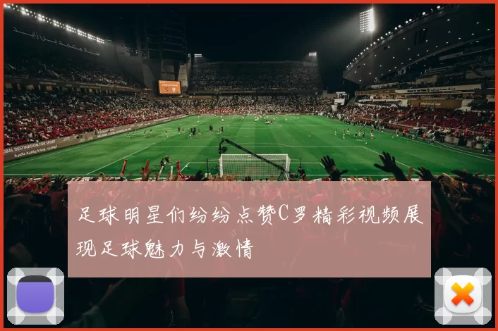 足球明星们纷纷点赞C罗精彩视频展现足球魅力与激情