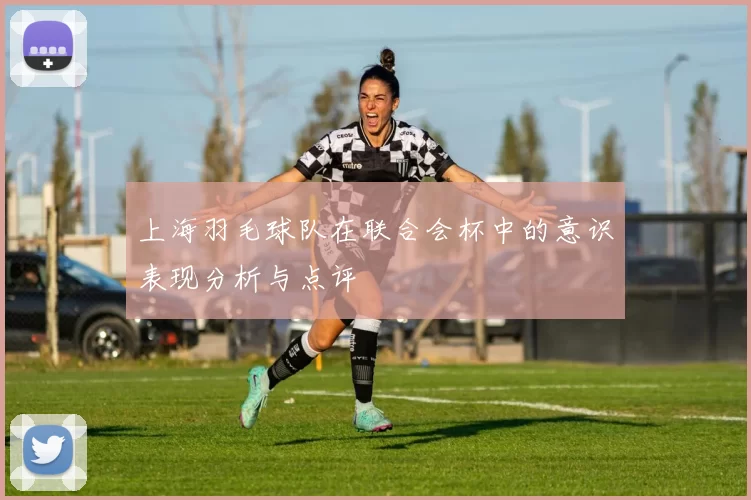 上海羽毛球队在联合会杯中的意识表现分析与点评