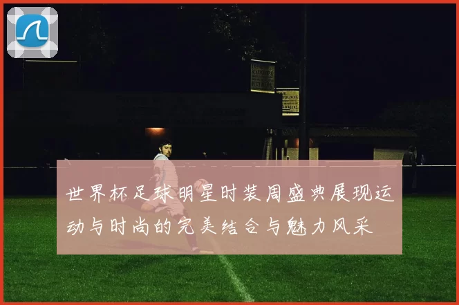 世界杯足球明星时装周盛典展现运动与时尚的完美结合与魅力风采