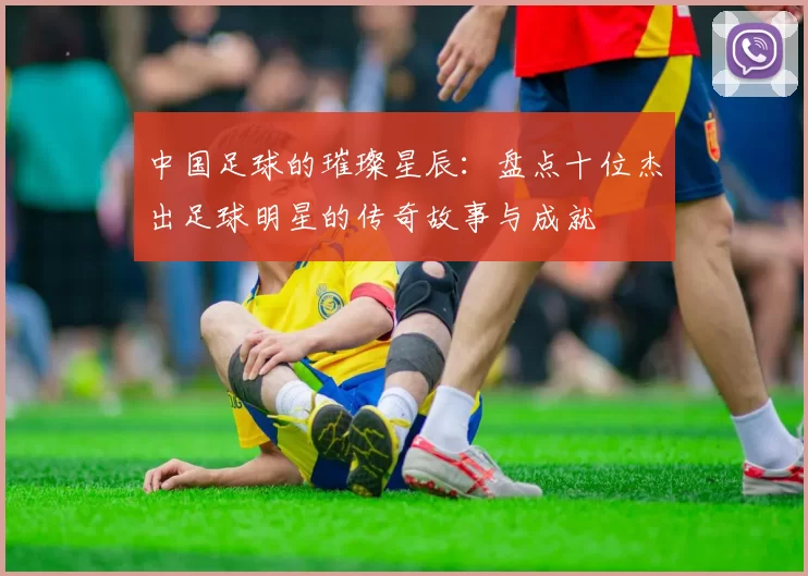 中国足球的璀璨星辰：盘点十位杰出足球明星的传奇故事与成就