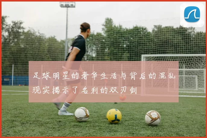 足球明星的奢华生活与背后的混乱现实揭示了名利的双刃剑