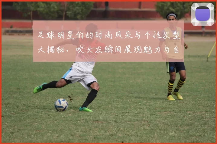 足球明星们的时尚风采与个性发型大揭秘，吹头发瞬间展现魅力与自信
