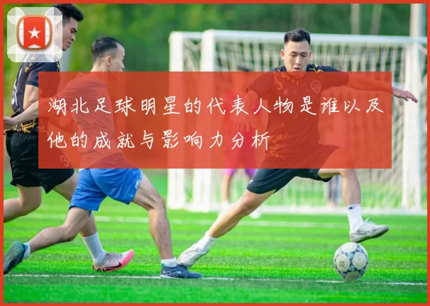 湖北足球明星的代表人物是谁以及他的成就与影响力分析