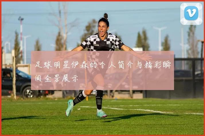足球明星伊森的个人简介与精彩瞬间全景展示
