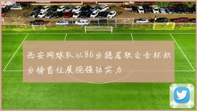 西安网球队以86分稳居联合会杯积分榜首位展现强劲实力