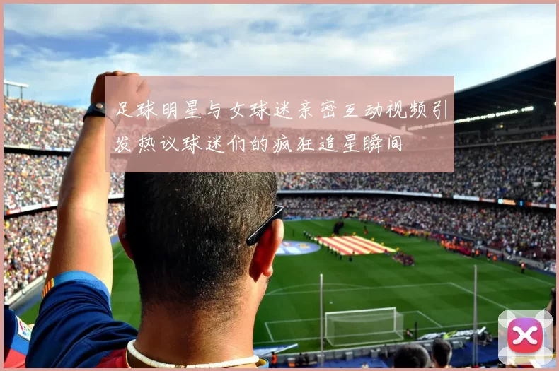 足球明星与女球迷亲密互动视频引发热议球迷们的疯狂追星瞬间