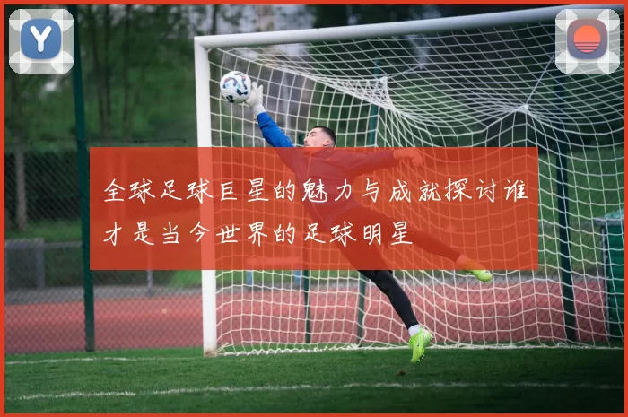 全球足球巨星的魅力与成就探讨谁才是当今世界的足球明星