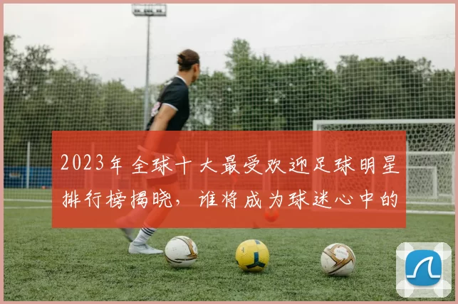 2023年全球十大最受欢迎足球明星排行榜揭晓，谁将成为球迷心中的最佳球员