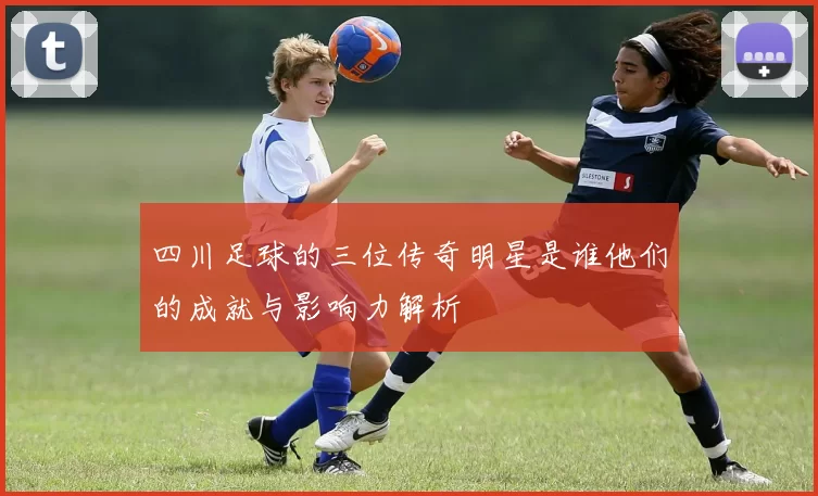 四川足球的三位传奇明星是谁他们的成就与影响力解析