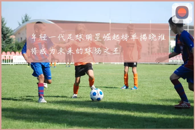 年轻一代足球明星崛起榜单揭晓谁将成为未来的球场之王