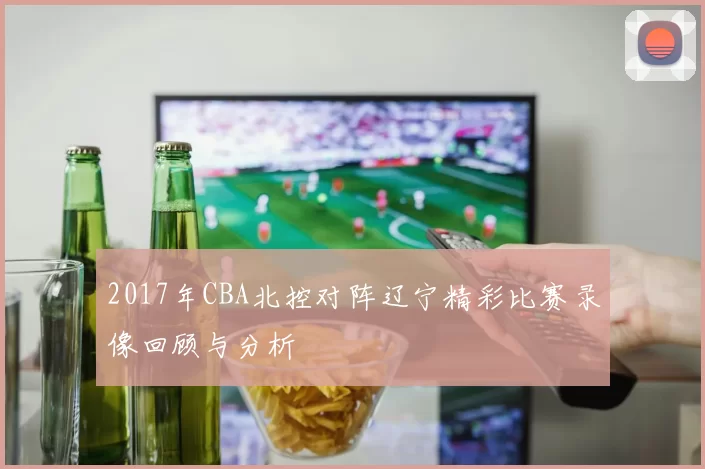 2017年CBA北控对阵辽宁精彩比赛录像回顾与分析